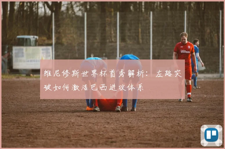 维尼修斯世界杯首秀解析:左路突破如何激活巴西进攻体系