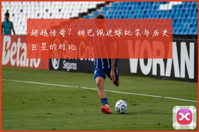 超越传奇？姆巴佩进球纪录与历史巨星的对比