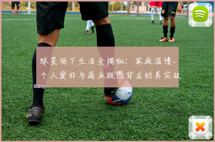 球星场下生活全揭秘:家庭温情、个人爱好与商业版图背后的真实故事