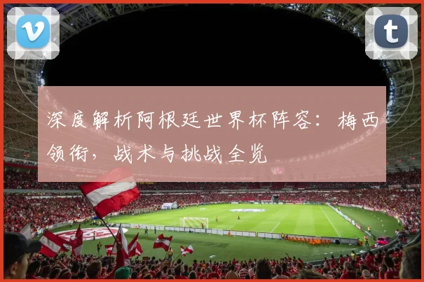 深度解析阿根廷世界杯阵容：梅西领衔，战术与挑战全览
