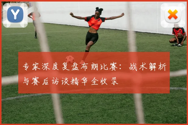 专家深度复盘布朗比赛:战术解析与赛后访谈精华全收录