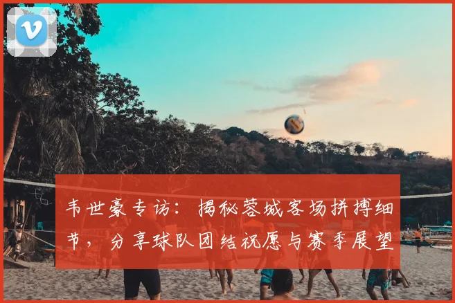 韦世豪专访：揭秘蓉城客场拼搏细节，分享球队团结祝愿与赛季展望