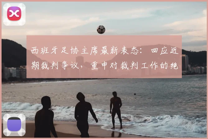 西班牙足协主席最新表态：回应近期裁判争议，重申对裁判工作的绝对支持